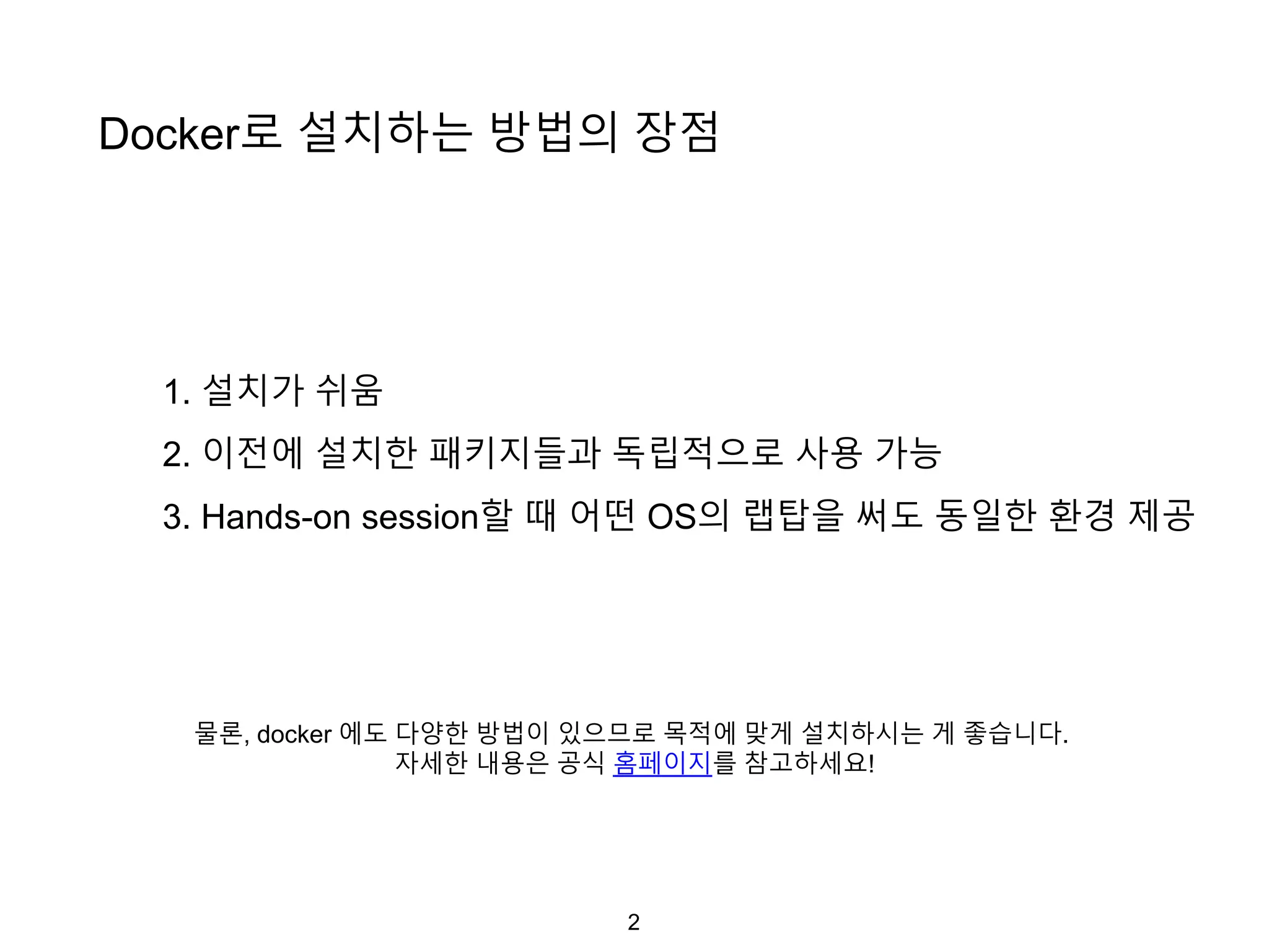 2
Docker로 설치하는 방법의 장점
1. 설치가 쉬움
2. 이전에 설치한 패키지들과 독립적으로 사용 가능
3. Hands-on session할 때 어떤 OS의 랩탑을 써도 동일한 환경 제공
물론, docker 에도 다양한 방법이 있으므로 목적에 맞게 설치하시는 게 좋습니다.
자세한 내용은 공식 홈페이지를 참고하세요!
 