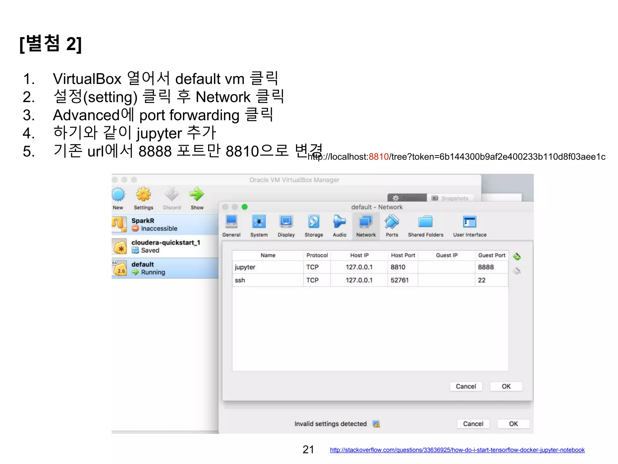 21
1. VirtualBox 열어서 default vm 클릭
2. 설정(setting) 클릭 후 Network 클릭
3. Advanced에 port forwarding 클릭
4. 하기와 같이 jupyter 추가
5. 기존 url에서 8888 포트만 8810으로 변경
[별첨 2]
http://localhost:8810/tree?token=6b144300b9af2e400233b110d8f03aee1c
http://stackoverflow.com/questions/33636925/how-do-i-start-tensorflow-docker-jupyter-notebook
 