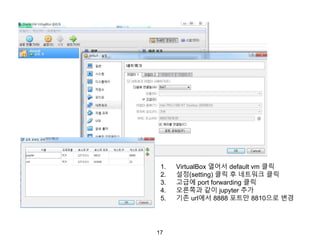 17
1. VirtualBox 열어서 default vm 클릭
2. 설정(setting) 클릭 후 네트워크 클릭
3. 고급에 port forwarding 클릭
4. 오른쪽과 같이 jupyter 추가
5. 기존 url에서 8888 포트만 8810으로 변경
 