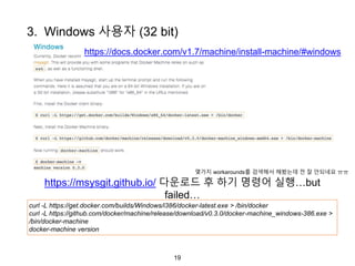 19
https://docs.docker.com/v1.7/machine/install-machine/#windows
3. Windows 사용자 (32 bit)
curl -L https://get.docker.com/builds/Windows/i386/docker-latest.exe > /bin/docker
curl -L https://github.com/docker/machine/release/download/v0.3.0/docker-machine_windows-386.exe >
/bin/docker-machine
docker-machine version
https://msysgit.github.io/ 다운로드 후 하기 명령어 실행…but
failed…
몇가지 workarounds를 검색해서 해봤는데 전 잘 안되네요 ㅠㅠ
 