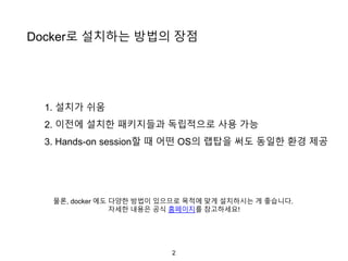 2
Docker로 설치하는 방법의 장점
1. 설치가 쉬움
2. 이전에 설치한 패키지들과 독립적으로 사용 가능
3. Hands-on session할 때 어떤 OS의 랩탑을 써도 동일한 환경 제공
물론, docker 에도 다양한 방법이 있으므로 목적에 맞게 설치하시는 게 좋습니다.
자세한 내용은 공식 홈페이지를 참고하세요!
 