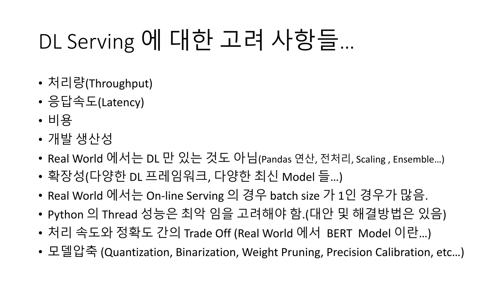 DL Serving 에 대한 고려 사항들…
• 처리량(Throughput)
• 응답속도(Latency)
• 비용
• 개발 생산성
• Real World 에서는 DL 만 있는 것도 아님(Pandas 연산, 전처리, Scaling , Ensemble…)
• 확장성(다양한 DL 프레임워크, 다양한 최신 Model 들…)
• Real World 에서는 On-line Serving 의 경우 batch size 가 1인 경우가 많음.
• Python 의 Thread 성능은 최악 임을 고려해야 함.(대안 및 해결방법은 있음)
• 처리 속도와 정확도 간의 Trade Off (Real World 에서 BERT Model 이란…)
• 모델압축 (Quantization, Binarization, Weight Pruning, Precision Calibration, etc…)
 