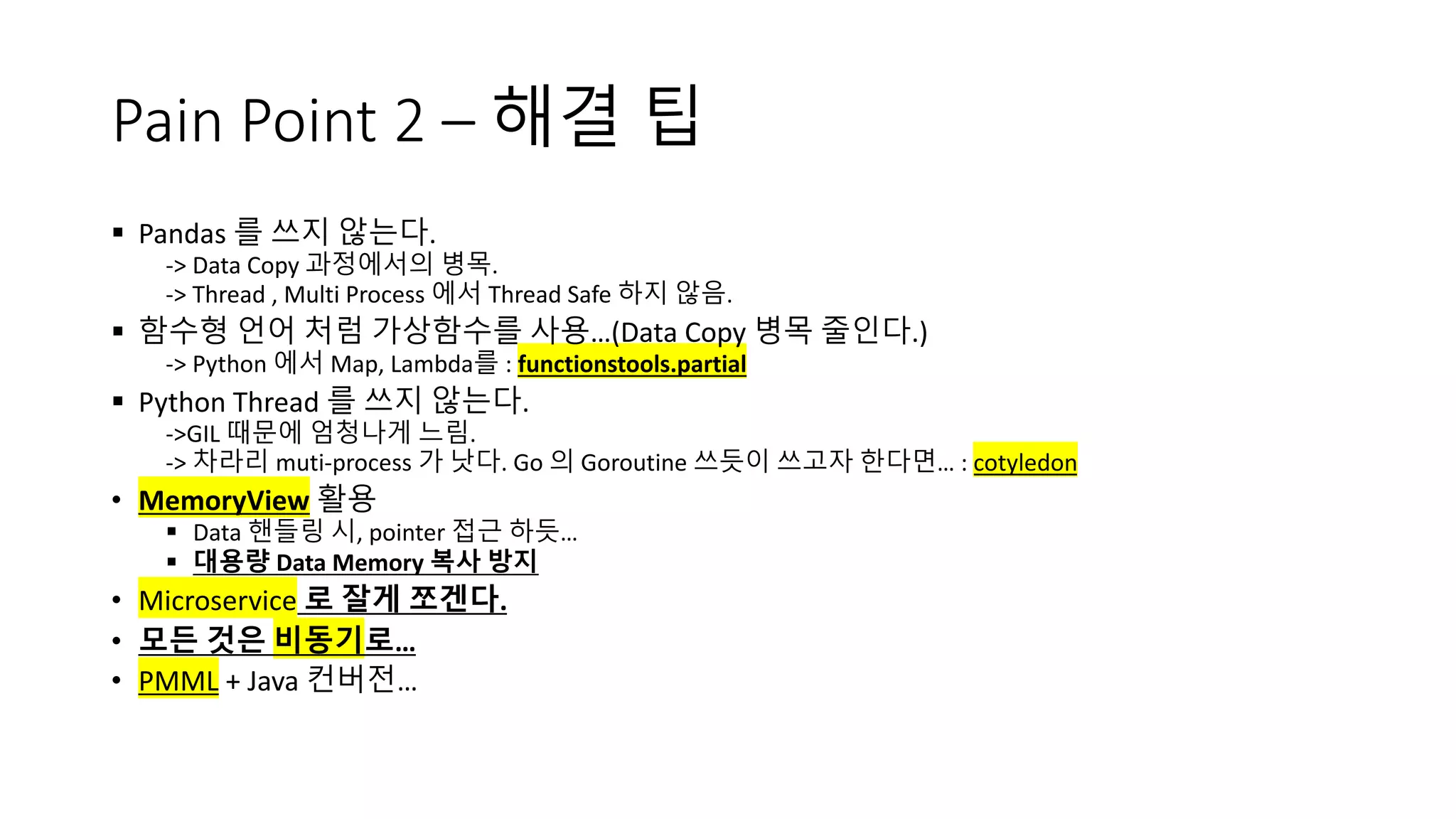 Pain Point 2 – 해결 팁
§ Pandas 를 쓰지 않는다.
-> Data Copy 과정에서의 병목.
-> Thread , Multi Process 에서 Thread Safe 하지 않음.
§ 함수형 언어 처럼 가상함수를 사용…(Data Copy 병목 줄인다.)
-> Python 에서 Map, Lambda를 : functionstools.partial
§ Python Thread 를 쓰지 않는다.
->GIL 때문에 엄청나게 느림.
-> 차라리 muti-process 가 낫다. Go 의 Goroutine 쓰듯이 쓰고자 한다면… : cotyledon
• MemoryView 활용
§ Data 핸들링 시, pointer 접근 하듯…
§ 대용량 Data Memory 복사 방지
• Microservice 로 잘게 쪼겐다.
• 모든 것은 비동기로…
• PMML + Java 컨버전…
 