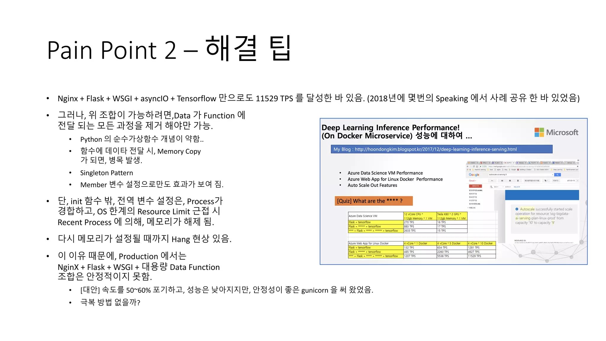 Pain Point 2 – 해결 팁
• Nginx + Flask + WSGI + asyncIO + Tensorflow 만으로도 11529 TPS 를 달성한 바 있음. (2018년에 몇번의 Speaking 에서 사례 공유 한 바 있었음)
• 그러나, 위 조합이 가능하려면,Data 가 Function 에
전달 되는 모든 과정을 제거 해야만 가능.
• Python 의 순수가상함수 개념이 약함..
• 함수에 데이타 전달 시, Memory Copy
가 되면, 병목 발생.
• Singleton Pattern
• Member 변수 설정으로만도 효과가 보여 짐.
• 단, init 함수 밖, 전역 변수 설정은, Process가
경합하고, OS 한계의 Resource Limit 근접 시
Recent Process 에 의해, 메모리가 해제 됨.
• 다시 메모리가 설정될 때까지 Hang 현상 있음.
• 이 이유 때문에, Production 에서는
NginX + Flask + WSGI + 대용량 Data Function
조합은 안정적이지 못함.
• [대안] 속도를 50~60% 포기하고, 성능은 낮아지지만, 안정성이 좋은 gunicorn 을 써 왔었음.
• 극복 방법 없을까?
 