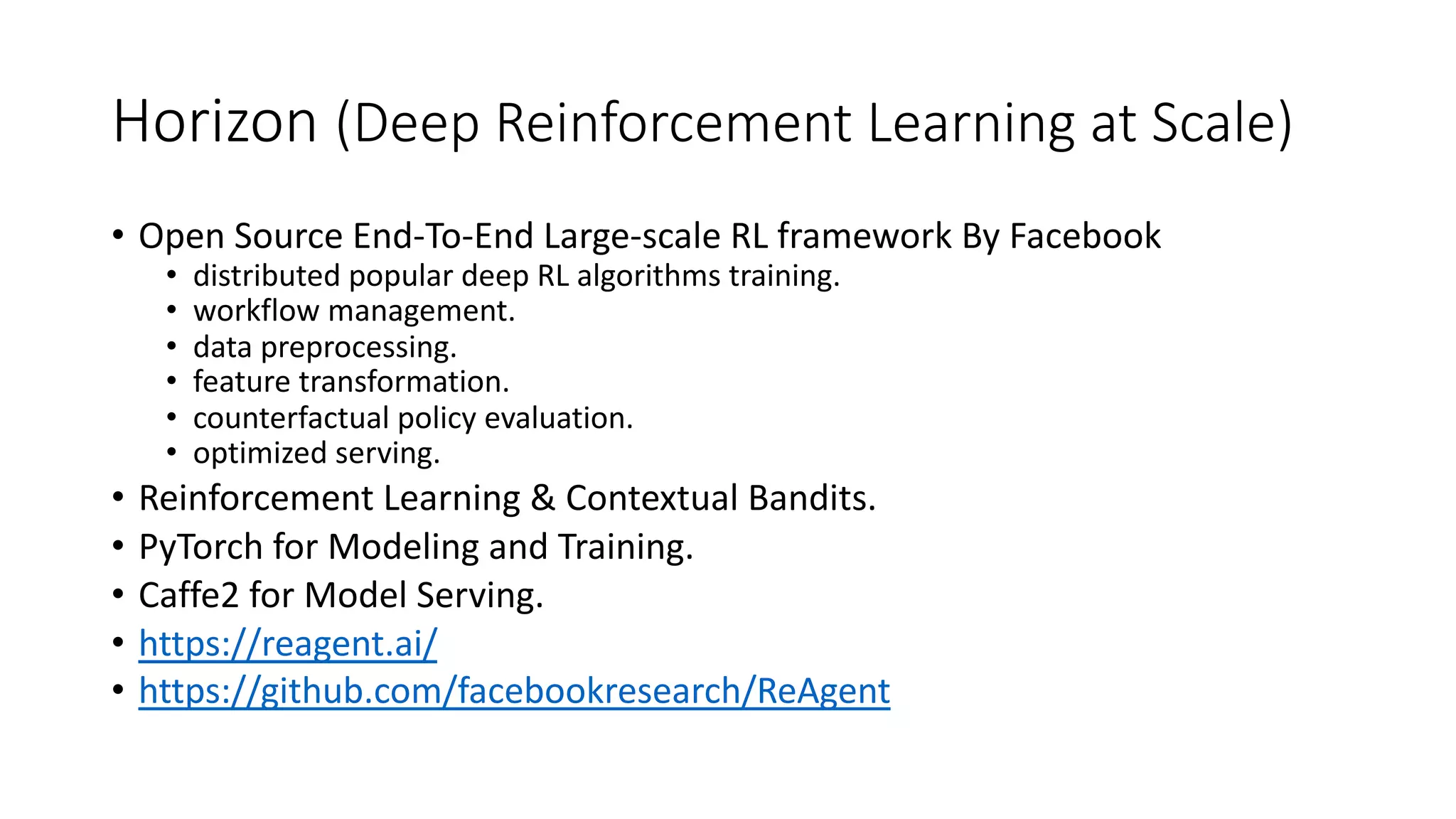 Horizon (Deep Reinforcement Learning at Scale)
• Open Source End-To-End Large-scale RL framework By Facebook
• distributed popular deep RL algorithms training.
• workflow management.
• data preprocessing.
• feature transformation.
• counterfactual policy evaluation.
• optimized serving.
• Reinforcement Learning & Contextual Bandits.
• PyTorch for Modeling and Training.
• Caffe2 for Model Serving.
• https://reagent.ai/
• https://github.com/facebookresearch/ReAgent
 