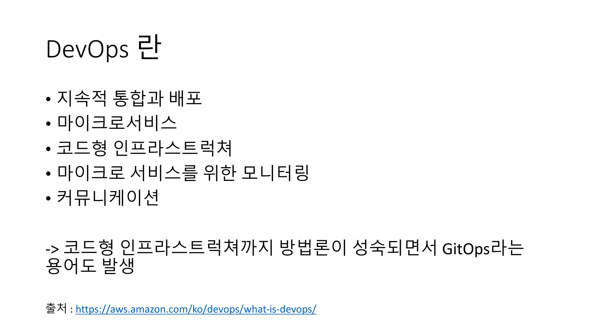 DevOps 란
• 지속적 통합과 배포
• 마이크로서비스
• 코드형 인프라스트럭쳐
• 마이크로 서비스를 위한 모니터링
• 커뮤니케이션
-> 코드형 인프라스트럭쳐까지 방법론이 성숙되면서 GitOps라는
용어도 발생
출처 : https://aws.amazon.com/ko/devops/what-is-devops/
 