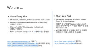 We are …
• Chan Yup Park
- SK Telecom , AI Center , AI Product DevOps
Team, AI DevOps Engineer
- 툴링에 관심이 많아 docker, kubernetes의
운영/관리/배포등의 과정을 개선하는 일을
맡고 있습니다.
- R로 개발 경험을 시작해서 관련 생태계에
기여하기 위해 노력하고 있습니다.
http://hoondongkim.blogspot.kr [블로그]
https://www.slideshare.net/ssusere94328/ [슬라이드 쉐어]
https://www.facebook.com/kim.hoondong [SNS]
• Hoon Dong Kim.
- SK Telecom , AI Center , AI Product DevOps Team Leader.
- Microsoft BigData MVP(Most Valuable Professional) :
2016년 ~ 2017년
- Microsoft AI MVP(Most Valuable Professional) :
2018년 ~ 2019년
- Korea Spark User Group (스파크 사용자 모임) 운영진
https://mrchypark.github.io/[블로그]
https://github.com/mrchypark [github]
 