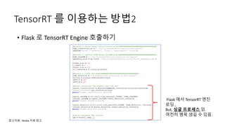 TensorRT 를 이용하는 방법2
• Flask 로 TensorRT Engine 호출하기
Flask 에서 TensorRT 엔진
로딩 ,
But, 싱글 프로세스 임.
여전히 병목 생길 수 있음.
참고자료 : Nvidia 자료 참고
 