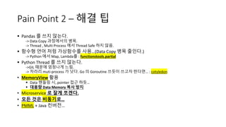 Pain Point 2 – 해결 팁
§ Pandas 를 쓰지 않는다.
-> Data Copy 과정에서의 병목.
-> Thread , Multi Process 에서 Thread Safe 하지 않음.
§ 함수형 언어 처럼 가상함수를 사용…(Data Copy 병목 줄인다.)
-> Python 에서 Map, Lambda를 : functionstools.partial
§ Python Thread 를 쓰지 않는다.
->GIL 때문에 엄청나게 느림.
-> 차라리 muti-process 가 낫다. Go 의 Goroutine 쓰듯이 쓰고자 한다면… : cotyledon
• MemoryView 활용
§ Data 핸들링 시, pointer 접근 하듯…
§ 대용량 Data Memory 복사 방지
• Microservice 로 잘게 쪼겐다.
• 모든 것은 비동기로…
• PMML + Java 컨버전…
 