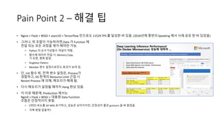 Pain Point 2 – 해결 팁
• Nginx + Flask + WSGI + asyncIO + Tensorflow 만으로도 11529 TPS 를 달성한 바 있음. (2018년에 몇번의 Speaking 에서 사례 공유 한 바 있었음)
• 그러나, 위 조합이 가능하려면,Data 가 Function 에
전달 되는 모든 과정을 제거 해야만 가능.
• Python 의 순수가상함수 개념이 약함..
• 함수에 데이타 전달 시, Memory Copy
가 되면, 병목 발생.
• Singleton Pattern
• Member 변수 설정으로만도 효과가 보여 짐.
• 단, init 함수 밖, 전역 변수 설정은, Process가
경합하고, OS 한계의 Resource Limit 근접 시
Recent Process 에 의해, 메모리가 해제 됨.
• 다시 메모리가 설정될 때까지 Hang 현상 있음.
• 이 이유 때문에, Production 에서는
NginX + Flask + WSGI + 대용량 Data Function
조합은 안정적이지 못함.
• [대안] 속도를 50~60% 포기하고, 성능은 낮아지지만, 안정성이 좋은 gunicorn 을 써 왔었음.
• 극복 방법 없을까?
 