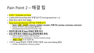Pain Point 2 – 해결 팁
• 4 CPU * 10 Docker on Cloud
• 1.5GB LSTM Tensorlfow NLP 모델 실시간 Serving (batchsize = 1)
• 랜덤 쿼리 (캐쉬 의미 없음)
• Deep Learning Inference 1만 TPS 구현해 보기.
• NginX + ASGI + FastAPI + {asyncio + aiohttp + tornado} : 비동기는 ( pooling < streaming < web hook )
• Pandas 걷어내기, MemoryView 활용하기.
• Distributed Shared Session으로 Redis 사용.
• 여전히 함수에 큰 Data 전달은 병목 야기.
• 단순 전역 변수 사용은 Hang 현상에 매우 취약.
• Python Singleton Pattern with decorator
• Thread Safe Lazy initialization + Double checked Locking
• WSGI -> ASGI 가 큰 도움이 됨.
• 그러나, Hang 현상은 다양한 곳에서 발생. Low Level Debug 필요.
• cProfile , kCacheGrind, memory_profiler
 