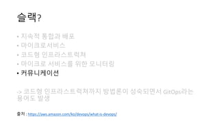 슬랙?
• 지속적 통합과 배포
• 마이크로서비스
• 코드형 인프라스트럭쳐
• 마이크로 서비스를 위한 모니터링
• 커뮤니케이션
-> 코드형 인프라스트럭쳐까지 방법론이 성숙되면서 GitOps라는
용어도 발생
출처 : https://aws.amazon.com/ko/devops/what-is-devops/
 