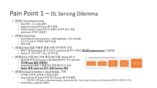 Pain Point 1 – DL Serving Dilemma
• [방법1] Tensorflow Serving
• bazel 빌드 , C++ code, gRPC.
• python serving performance 좋지 않음.
• 요즘은 pytorch, mxnet 하시는 분들도 급격히 늘고 있음.
• Scikit learn 전처리 모델은?
• [방법2] Cloud PaaS
• Azure Machine learning Service , AWS SageMaker , GCP CloudML
• 3사가 다 10%가 부족한 부분이 있음.
• 매우 비쌈.
• [방법3] Flask 등을 이용한 범용 서빙 아키텍처 구성
• 빠르고 쉽게 prototype 할 수 있으나, production을 하기 위해선 험난한 Engineering Art 가 필요함.
• Python 은 너무 너무 * 10 느린 언어 임.
• [방법4] Full 사양 GPU 서버 혹은 VM 이용. Tensor-RT !!!
• 월 4만원 짜리 CPU Docker vs 월 1000만원 짜리 최신 GPU VM
• 미지원 Layer 들은 어떻게??
• Nvidia Docker 활용 시 활용성은 점점 좋아지고 있음.
• Model 종류, batch Size 갯수, 동접 Variation 패턴
• [방법5] cloud serverless + cloud NoSQL, 기타
• 초저렴, 안정적, 글로벌 스케일 트래픽
• Deep Learning 의 Output 바로 전단계 Layer 를 주로 활용.
• 차원 축소 이후 Vector Embedding Mapping , approximate KNN , Top N Cosign Similarity Item 을 Graph DB 에 넣어 네트워크 구성,
• Tensorflow.js , grpahQl, PMML
 