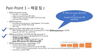 Pain Point 1 – 해결 팁 2
초 저렴 vCPU Docker (월 4만원)
Vs
Avengers 급 GPU Docker (월
1000만원)
• [방법1] Tensorflow Serving
• bazel 빌드 , C++ code, gRPC.
• python serving performance 좋지 않음.
• 요즘은 pytorch, mxnet 하시는 분들도 급격히 늘고 있음.
• Scikit learn 전처리 모델은?
• [방법2] Cloud PaaS
• Azure Machine learning Service , AWS SageMaker , GCP CloudML
• 3사가 다 10%가 부족한 부분이 있음.
• 매우 비쌈.
• [방법3] Flask 등을 이용한 범용 서빙 아키텍처 구성
• 빠르고 쉽게 prototype 할 수 있으나, production을 하기 위해선 험난한 Engineering Art 가 필요함.
• Python 은 너무 너무 * 10 느린 언어 임.
• [방법4] Full 사양 GPU 서버 혹은 VM 이용. Tensor-RT !!!
• 월 4만원 짜리 CPU Docker vs 월 1000만원 짜리 최신 GPU VM
• 미지원 Layer 들은 어떻게??
• Nvidia Docker 활용 시 활용성은 점점 좋아지고 있음.
• Model 종류, batch Size 갯수, 동접 Variation 패턴
• [방법5] cloud serverless + cloud NoSQL, 기타
• 초저렴, 안정적, 글로벌 스케일 트래픽
• Deep Learning 의 Output 바로 전단계 Layer 를 주로 활용.
• 차원 축소 이후 Vector Embedding Mapping , approximate KNN , Top N Cosign Similarity Item 을 Graph DB 에 넣어 네트워크 구성,
• Tensorflow.js , grpahQl, PMML
 