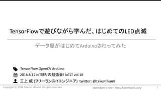 takemikami’s note	– http://takemikami.com/
三上 威 (フリーランスITエンジニア)		twitter:	@takemikami
TensorFlowで遊びながら学んだ、はじめてのLED点滅
データ屋がはじめてArduinoさわってみた
1
TensorFlow OpenCV Arduino
2016.8.12	IoT縛りの勉強会!	IoTLT vol.18
Copyright	(C)	2016	Takeshi	Mikami.	All	rights	reserved.
 