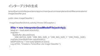 tensorflow/contrib/lite/java/demo/app/src/main/java/com/example/android/tflitecamerademo/
ImageClassifier.java
public class ImageClassifier {
ImageClassifier(Activity activity) throws IOException {
tflite = new Interpreter(loadModelFile(activity));
labelList = loadLabelList(activity);
imgData =
ByteBuffer.allocateDirect(
DIM_BATCH_SIZE * DIM_IMG_SIZE_X * DIM_IMG_SIZE_Y * DIM_PIXEL_SIZE);
imgData.order(ByteOrder.nativeOrder());
labelProbArray = new byte[1][labelList.size()];
Log.d(TAG, "Created a Tensorflow Lite Image Classifier.");
}
….
インタープリタの生成
 