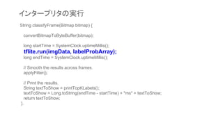 String classifyFrame(Bitmap bitmap) {
convertBitmapToByteBuffer(bitmap);
long startTime = SystemClock.uptimeMillis();
tflite.run(imgData, labelProbArray);
long endTime = SystemClock.uptimeMillis();
// Smooth the results across frames.
applyFilter();
// Print the results.
String textToShow = printTopKLabels();
textToShow = Long.toString(endTime - startTime) + "ms" + textToShow;
return textToShow;
}.
インタープリタの実行
 