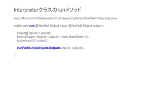 tensorflow/contrib/lite/java/src/main/java/org/tensorflow/lite/Interpreter.java
public void run(@NotNull Object input, @NotNull Object output) {
Object[] inputs = {input};
Map<Integer, Object> outputs = new HashMap<>();
outputs.put(0, output);
runForMultipleInputsOutputs(inputs, outputs);
}
Interpreterクラスのrunメソッド
 
