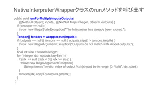 public void runForMultipleInputsOutputs(
@NotNull Object[] inputs, @NotNull Map<Integer, Object> outputs) {
if (wrapper == null) {
throw new IllegalStateException("The Interpreter has already been closed.");
}
Tensor[] tensors = wrapper.run(inputs);
if (outputs == null || tensors == null || outputs.size() > tensors.length) {
throw new IllegalArgumentException("Outputs do not match with model outputs.");
}
final int size = tensors.length;
for (Integer idx : outputs.keySet()) {
if (idx == null || idx < 0 || idx >= size) {
throw new IllegalArgumentException(
String.format("Invalid index of output %d (should be in range [0, %d))", idx, size));
}
tensors[idx].copyTo(outputs.get(idx));
}
}
NativeInterpreterWrapperクラスのrunメソッドを呼び出す
 