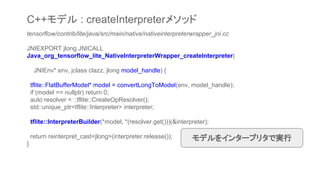 tensorflow/contrib/lite/java/src/main/native/nativeinterpreterwrapper_jni.cc
JNIEXPORT jlong JNICALL
Java_org_tensorflow_lite_NativeInterpreterWrapper_createInterpreter(
JNIEnv* env, jclass clazz, jlong model_handle) {
tflite::FlatBufferModel* model = convertLongToModel(env, model_handle);
if (model == nullptr) return 0;
auto resolver = ::tflite::CreateOpResolver();
std::unique_ptr<tflite::Interpreter> interpreter;
tflite::InterpreterBuilder(*model, *(resolver.get()))(&interpreter);
return reinterpret_cast<jlong>(interpreter.release());
}
モデルをインタープリタで実行
C++モデル : createInterpreterメソッド
 