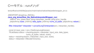 tensorflow/contrib/lite/java/src/main/native/nativeinterpreterwrapper_jni.cc
JNIEXPORT jlongArray JNICALL
Java_org_tensorflow_lite_NativeInterpreterWrapper_run(
JNIEnv* env, jclass clazz, jlong interpreter_handle, jlong error_handle,
jobjectArray sizes, jintArray data_types, jintArray nums_of_bytes, jobjectArray values) {
tflite::Interpreter* interpreter = convertLongToInterpreter(env, interpreter_handle);
const int input_size = env->GetArrayLength(sizes);
TfLiteStatus status = checkInputs(env, interpreter, input_size, data_types,
nums_of_bytes, values, sizes);
status = resizeInputs(env, interpreter, input_size, sizes);
status = interpreter->AllocateTensors();
C++モデル : runメソッド
 