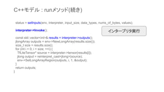 status = setInputs(env, interpreter, input_size, data_types, nums_of_bytes, values);
interpreter->Invoke();
const std::vector<int>& results = interpreter->outputs();
jlongArray outputs = env->NewLongArray(results.size());
size_t size = results.size();
for (int i = 0; i < size; ++i) {
TfLiteTensor* source = interpreter->tensor(results[i]);
jlong output = reinterpret_cast<jlong>(source);
env->SetLongArrayRegion(outputs, i, 1, &output);
}
return outputs;
}
インタープリタ実行
C++モデル : runメソッド(続き)
 