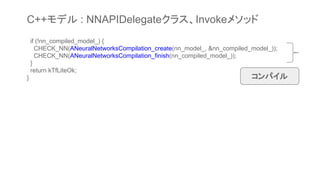 if (!nn_compiled_model_) {
CHECK_NN(ANeuralNetworksCompilation_create(nn_model_, &nn_compiled_model_));
CHECK_NN(ANeuralNetworksCompilation_finish(nn_compiled_model_));
}
return kTfLiteOk;
} コンパイル
C++モデル : NNAPIDelegateクラス、Invokeメソッド
 
