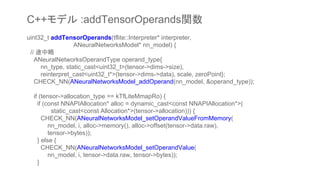 uint32_t addTensorOperands(tflite::Interpreter* interpreter,
ANeuralNetworksModel* nn_model) {
// 途中略
ANeuralNetworksOperandType operand_type{
nn_type, static_cast<uint32_t>(tensor->dims->size),
reinterpret_cast<uint32_t*>(tensor->dims->data), scale, zeroPoint};
CHECK_NN(ANeuralNetworksModel_addOperand(nn_model, &operand_type));
if (tensor->allocation_type == kTfLiteMmapRo) {
if (const NNAPIAllocation* alloc = dynamic_cast<const NNAPIAllocation*>(
static_cast<const Allocation*>(tensor->allocation))) {
CHECK_NN(ANeuralNetworksModel_setOperandValueFromMemory(
nn_model, i, alloc->memory(), alloc->offset(tensor->data.raw),
tensor->bytes));
} else {
CHECK_NN(ANeuralNetworksModel_setOperandValue(
nn_model, i, tensor->data.raw, tensor->bytes));
}
C++モデル :addTensorOperands関数
 