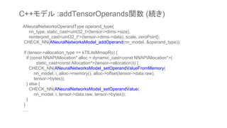 ANeuralNetworksOperandType operand_type{
nn_type, static_cast<uint32_t>(tensor->dims->size),
reinterpret_cast<uint32_t*>(tensor->dims->data), scale, zeroPoint};
CHECK_NN(ANeuralNetworksModel_addOperand(nn_model, &operand_type));
if (tensor->allocation_type == kTfLiteMmapRo) {
if (const NNAPIAllocation* alloc = dynamic_cast<const NNAPIAllocation*>(
static_cast<const Allocation*>(tensor->allocation))) {
CHECK_NN(ANeuralNetworksModel_setOperandValueFromMemory(
nn_model, i, alloc->memory(), alloc->offset(tensor->data.raw),
tensor->bytes));
} else {
CHECK_NN(ANeuralNetworksModel_setOperandValue(
nn_model, i, tensor->data.raw, tensor->bytes));
}
}
….
C++モデル :addTensorOperands関数 (続き)
 