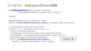 void AddOpsAndParams(tflite::Interpreter* interpreter,
ANeuralNetworksModel* nn_model, uint32_t next_id) {
// 途中略
ANeuralNetworksExecution* execution = nullptr;
CHECK_NN(ANeuralNetworksExecution_create(nn_compiled_model_, &execution));
// Currently perform deep copy of input buffer
for (size_t i = 0; i < interpreter->inputs().size(); i++) {
int input = interpreter->inputs()[i];
// TODO(aselle): Is this what we want or do we want input instead?
// TODO(aselle): This should be called setInputValue maybe to be cons.
TfLiteTensor* tensor = interpreter->tensor(input);
CHECK_NN(ANeuralNetworksExecution_setInput(
execution, i, nullptr, tensor->data.raw, tensor->bytes));
}
C++モデル : AddOpsAndParams関数
入力データ
 