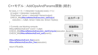 for (size_t i = 0; i < interpreter->outputs().size(); i++) {
int output = interpreter->outputs()[i];
TfLiteTensor* tensor = interpreter->tensor(output);
CHECK_NN(ANeuralNetworksExecution_setOutput(
execution, i, nullptr, tensor->data.raw, tensor->bytes));
}
// Currently use blocking compute.
ANeuralNetworksEvent* event = nullptr;
CHECK_NN(ANeuralNetworksExecution_startCompute(execution, &event));
CHECK_NN(ANeuralNetworksEvent_wait(event));
ANeuralNetworksEvent_free(event);
ANeuralNetworksExecution_free(execution);
return kTfLiteOk;
}
出力データ
推論開始
終了待ち
データ開放
C++モデル : AddOpsAndParams関数 (続き)
 