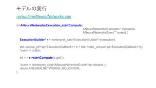 モデルの実行
nn/runtime/NeuralNetworks.cpp
int ANeuralNetworksExecution_startCompute(
ANeuralNetworksExecution* execution,
ANeuralNetworksEvent** event) {
ExecutionBuilder* r = reinterpret_cast<ExecutionBuilder*>(execution);
std::unique_ptr<sp<ExecutionCallback>> e = std::make_unique<sp<ExecutionCallback>>();
*event = nullptr;
int n = r->startCompute(e.get());
*event = reinterpret_cast<ANeuralNetworksEvent*>(e.release());
return ANEURALNETWORKS_NO_ERROR;
}
 