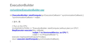 ExecutionBuilder
nn/runtime/ExecutionBuilder.cpp
int ExecutionBuilder::startCompute(sp<ExecutionCallback>* synchronizationCallback) {
*synchronizationCallback = nullptr;
// 途中、略
// Run on the CPU.
VLOG(EXECUTION) << "ExecutionBuilder::startCompute (without plan) on CPU";
StepExecutor executor(this, mModel,
nullptr /* no VersionedIDevice, so CPU */,
nullptr /* no IPreparedModel */);
executor.mapInputsAndOutputsTrivially();
return executor.startCompute(synchronizationCallback);
}
 
