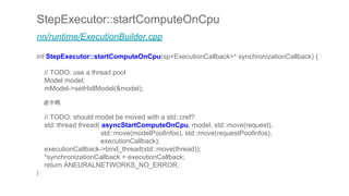 StepExecutor::startComputeOnCpu
nn/runtime/ExecutionBuilder.cpp
int StepExecutor::startComputeOnCpu(sp<ExecutionCallback>* synchronizationCallback) {
// TODO: use a thread pool
Model model;
mModel->setHidlModel(&model);
途中略
// TODO: should model be moved with a std::cref?
std::thread thread( asyncStartComputeOnCpu, model, std::move(request),
std::move(modelPoolInfos), std::move(requestPoolInfos),
executionCallback);
executionCallback->bind_thread(std::move(thread));
*synchronizationCallback = executionCallback;
return ANEURALNETWORKS_NO_ERROR;
}
 