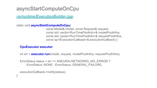 asyncStartComputeOnCpu
nn/runtime/ExecutionBuilder.cpp
static void asyncStartComputeOnCpu(
const Model& model, const Request& request,
const std::vector<RunTimePoolInfo>& modelPoolInfos,
const std::vector<RunTimePoolInfo>& requestPoolInfos,
const sp<IExecutionCallback>& executionCallback) {
CpuExecutor executor;
int err = executor.run(model, request, modelPoolInfos, requestPoolInfos);
ErrorStatus status = err == ANEURALNETWORKS_NO_ERROR ?
ErrorStatus::NONE : ErrorStatus::GENERAL_FAILURE;
executionCallback->notify(status);
}
 