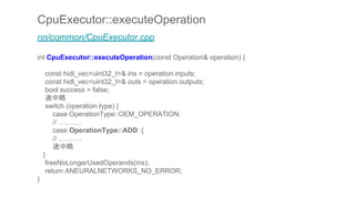 CpuExecutor::executeOperation
nn/common/CpuExecutor.cpp
int CpuExecutor::executeOperation(const Operation& operation) {
const hidl_vec<uint32_t>& ins = operation.inputs;
const hidl_vec<uint32_t>& outs = operation.outputs;
bool success = false;
途中略
switch (operation.type) {
case OperationType::OEM_OPERATION:
// ……….
case OperationType::ADD: {
// ……….
途中略
}
freeNoLongerUsedOperands(ins);
return ANEURALNETWORKS_NO_ERROR;
}
 