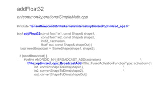 addFloat32
nn/common/operations/SimpleMath.cpp
#include "tensorflow/contrib/lite/kernels/internal/optimized/optimized_ops.h"
bool addFloat32(const float* in1, const Shape& shape1,
const float* in2, const Shape& shape2,
int32_t activation,
float* out, const Shape& shapeOut) {
bool needBroadcast = !SameShape(shape1, shape2);
if (needBroadcast) {
#define ANDROID_NN_BROADCAST_ADD(activation) 
tflite::optimized_ops::BroadcastAdd<tflite::FusedActivationFunctionType::activation>( 
in1, convertShapeToDims(shape1), 
in2, convertShapeToDims(shape2), 
out, convertShapeToDims(shapeOut))
 
