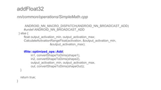 addFloat32
nn/common/operations/SimpleMath.cpp
ANDROID_NN_MACRO_DISPATCH(ANDROID_NN_BROADCAST_ADD)
#undef ANDROID_NN_BROADCAST_ADD
} else {
float output_activation_min, output_activation_max;
CalculateActivationRangeFloat(activation, &output_activation_min,
&output_activation_max);
tflite::optimized_ops::Add(
in1, convertShapeToDims(shape1),
in2, convertShapeToDims(shape2),
output_activation_min, output_activation_max,
out, convertShapeToDims(shapeOut));
}
return true;
}
 