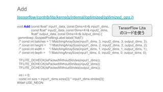Add
tensorflow/contrib/lite/kernels/internal/optimized/optimized_ops.h
void Add (const float* input1_data, const Dims<4>& input1_dims,
const float* input2_data, const Dims<4>& input2_dims,
float* output_data, const Dims<4>& output_dims) {
gemmlowp::ScopedProfilingLabel label("Add");
/* const int batches = */ MatchingArraySize(input1_dims, 3, input2_dims, 3, output_dims, 3);
/* const int height = */ MatchingArraySize(input1_dims, 2, input2_dims, 2, output_dims, 2);
/* const int width = */ MatchingArraySize(input1_dims, 1, input2_dims, 1, output_dims, 1);
/* const int depth = */ MatchingArraySize(input1_dims, 0, input2_dims, 0, output_dims, 0);
TFLITE_DCHECK(IsPackedWithoutStrides(input1_dims));
TFLITE_DCHECK(IsPackedWithoutStrides(input2_dims));
TFLITE_DCHECK(IsPackedWithoutStrides(output_dims));
int i = 0;
const int size = input1_dims.sizes[3] * input1_dims.strides[3];
#ifdef USE_NEON
TensorFlow Lite
のコードを使う
 