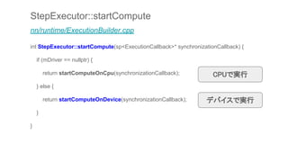 StepExecutor::startCompute
nn/runtime/ExecutionBuilder.cpp
int StepExecutor::startCompute(sp<ExecutionCallback>* synchronizationCallback) {
if (mDriver == nullptr) {
return startComputeOnCpu(synchronizationCallback);
} else {
return startComputeOnDevice(synchronizationCallback);
}
}
CPUで実行
デバイスで実行
 