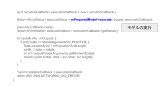 sp<ExecutionCallback> executionCallback = new ExecutionCallback();
Return<ErrorStatus> executeStatus = mPreparedModel->execute(request, executionCallback):
executionCallback->wait();
Return<ErrorStatus> executionStatus = executionCallback->getStatus();
for (auto& info : mOutputs) {
if (info.state == ModelArgumentInfo::POINTER) {
DataLocation& loc = info.locationAndLength;
uint8_t* data = nullptr;
int n = outputPointerArguments.getPointer(&data);
memcpy(info.buffer, data + loc.offset, loc.length);
}
}
*synchronizationCallback = executionCallback;
return ANEURALNETWORKS_NO_ERROR;
}
モデルの実行
 