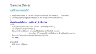 Sample Driver
nn/driver/sample/
// Base class used to create sample drivers for the NN HAL. This class
// provides some implementation of the more common functions.
//
class SampleDriver : public V1_0::IDevice {
public:
SampleDriver(const char* name) : mName(name) {}
~SampleDriver() override {}
Return<ErrorStatus> prepareModel(const Model& model,
const sp<IPreparedModelCallback>& callback) override;
Return<DeviceStatus> getStatus() override;
int run();
protected:
std::string mName;
};
 
