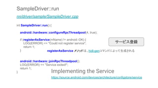 SampleDriver::run
nn/driver/sample/SampleDriver.cpp
int SampleDriver::run() {
android::hardware::configureRpcThreadpool(4, true);
if (registerAsService(mName) != android::OK) {
LOG(ERROR) << "Could not register service";
return 1;
}
android::hardware::joinRpcThreadpool();
LOG(ERROR) << "Service exited!";
return 1;
}
サービス登録
Implementing the Service
https://source.android.com/devices/architecture/configstore/service
registerAsService メソッドは、hidl-genコマンドによって生成される
 