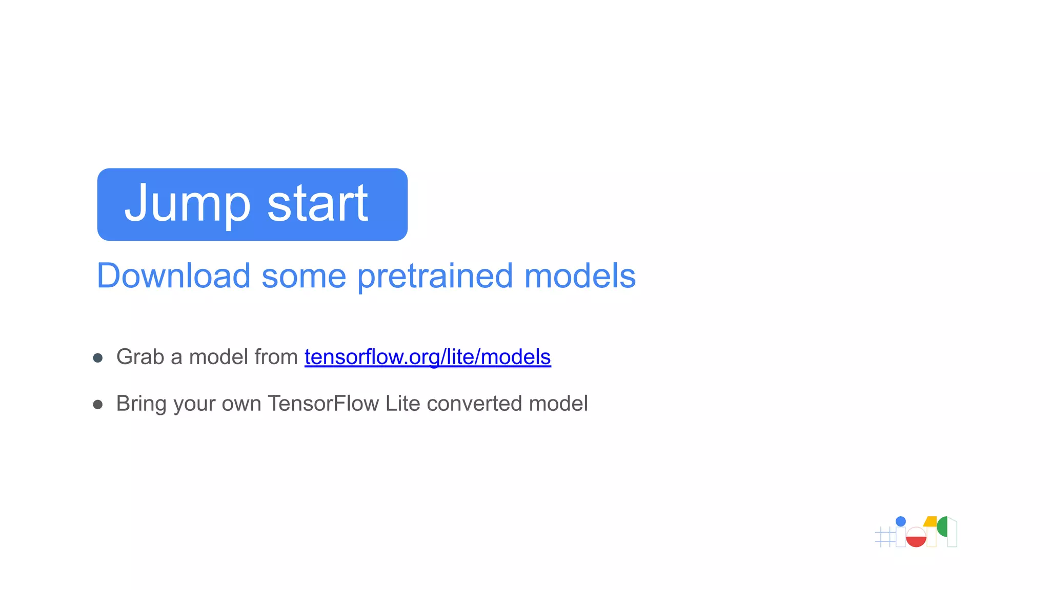 Download some pretrained models
● Grab a model from tensorflow.org/lite/models
● Bring your own TensorFlow Lite converted model
Jump start
 