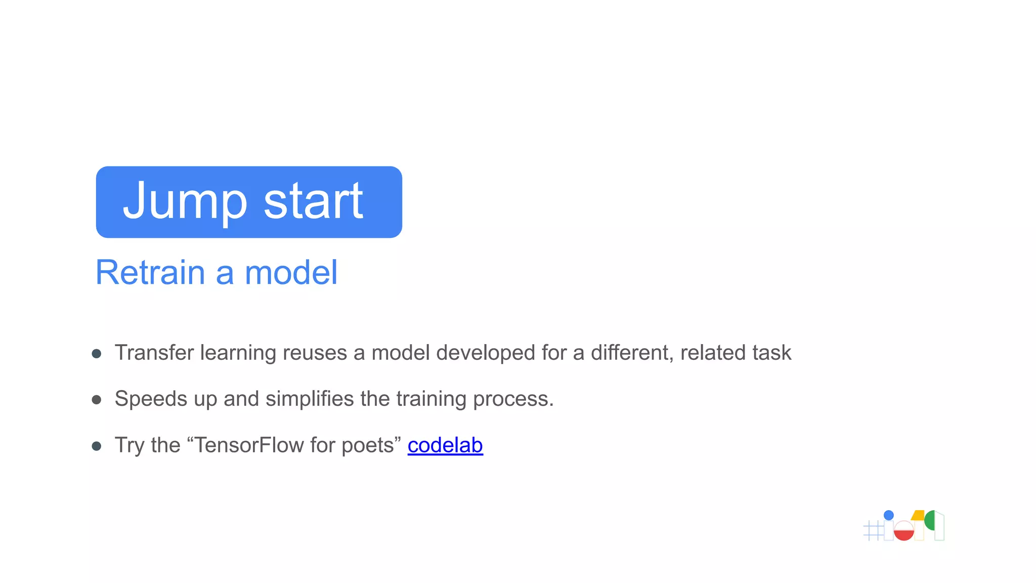 Retrain a model
● Transfer learning reuses a model developed for a different, related task
● Speeds up and simplifies the training process.
● Try the “TensorFlow for poets” codelab
Jump start
 