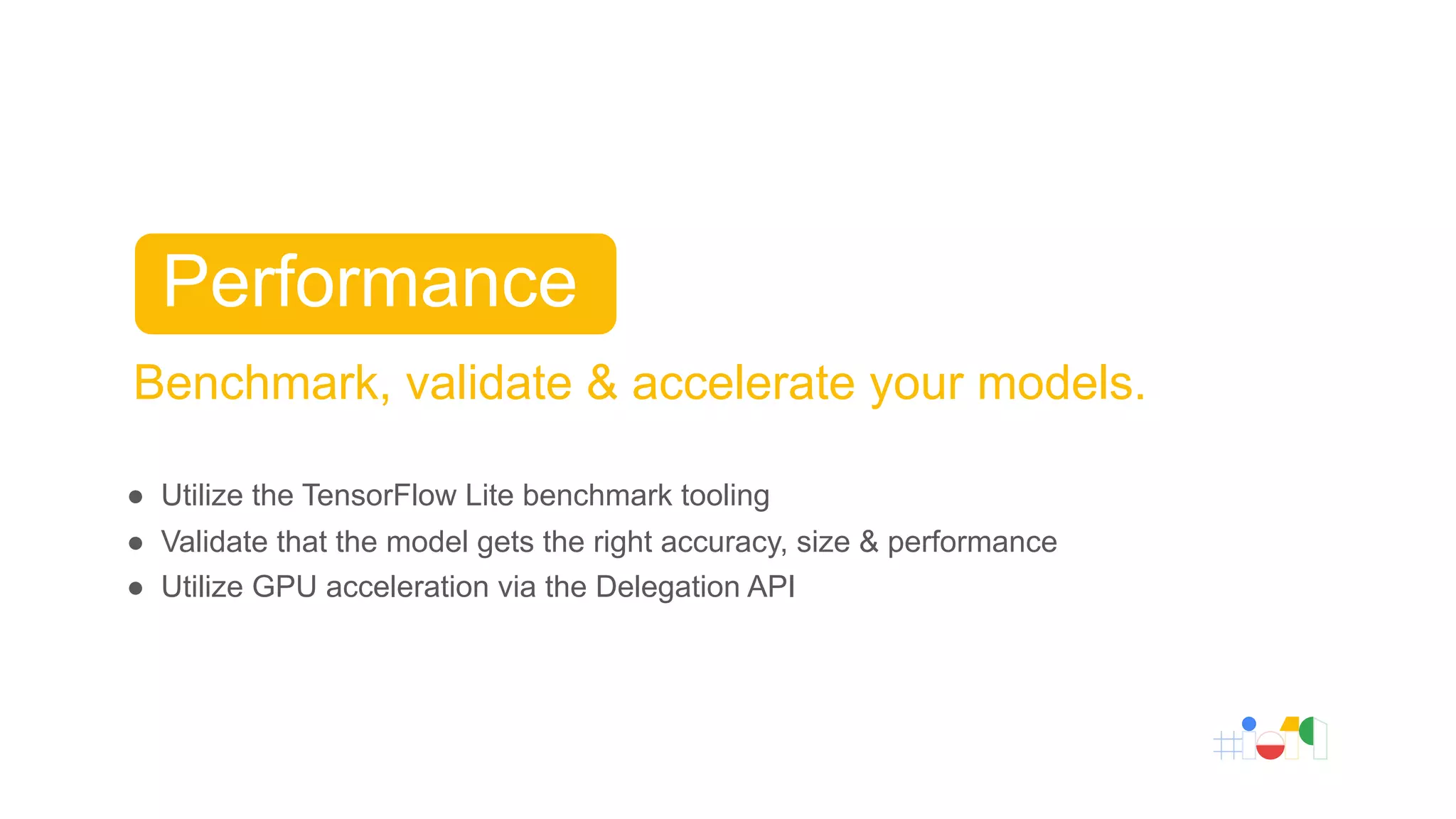 Benchmark, validate & accelerate your models.
● Utilize the TensorFlow Lite benchmark tooling
● Validate that the model gets the right accuracy, size & performance
● Utilize GPU acceleration via the Delegation API
Performance
 