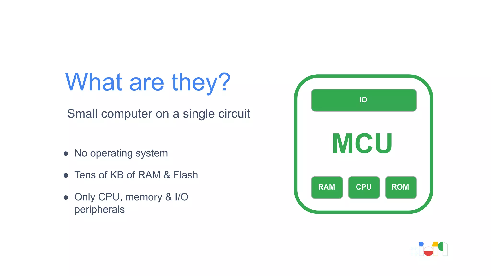 What are they?
● No operating system
● Tens of KB of RAM & Flash
● Only CPU, memory & I/O
peripherals
Small computer on a single circuit
IO
RAM CPU ROM
MCU
 
