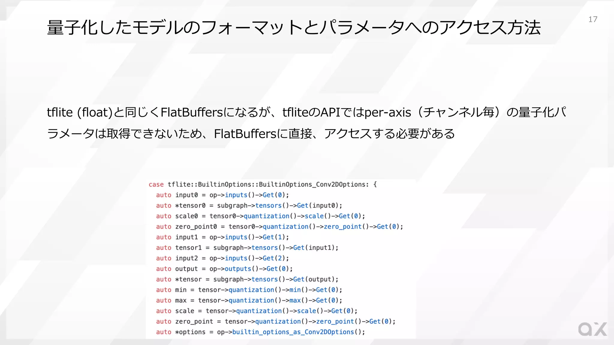 量⼦化したモデルのフォーマットとパラメータへのアクセス⽅法
tflite (float)と同じくFlatBuffersになるが、tfliteのAPIではper-axis（チャンネル毎）の量⼦化パ
ラメータは取得できないため、FlatBuffersに直接、アクセスする必要がある
17
 
