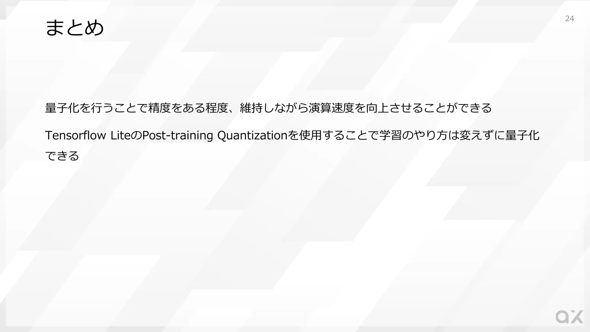 まとめ
量⼦化を⾏うことで精度をある程度、維持しながら演算速度を向上させることができる
Tensorflow LiteのPost-training Quantizationを使⽤することで学習のやり⽅は変えずに量⼦化
できる
24
 