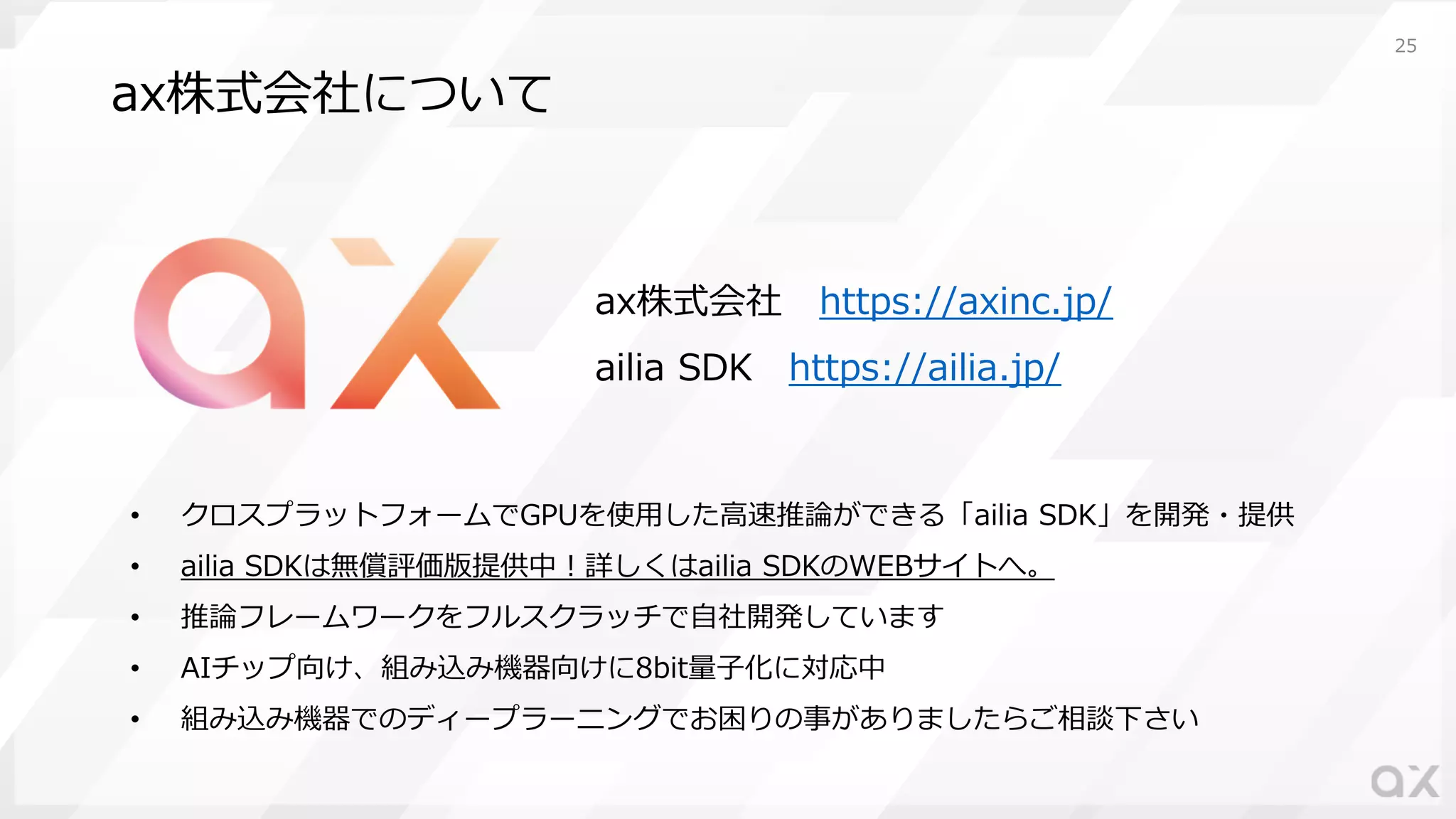 ax株式会社について
• クロスプラットフォームでGPUを使⽤した⾼速推論ができる「ailia SDK」を開発・提供
• ailia SDKは無償評価版提供中︕詳しくはailia SDKのWEBサイトへ。
• 推論フレームワークをフルスクラッチで⾃社開発しています
• AIチップ向け、組み込み機器向けに8bit量⼦化に対応中
• 組み込み機器でのディープラーニングでお困りの事がありましたらご相談下さい
25
ax株式会社 https://axinc.jp/
ailia SDK https://ailia.jp/
 